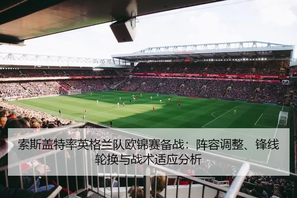索斯盖特率英格兰队欧锦赛备战：阵容调整、锋线轮换与战术适应分析