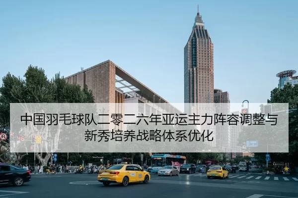中国羽毛球队二零二六年亚运主力阵容调整与新秀培养战略体系优化